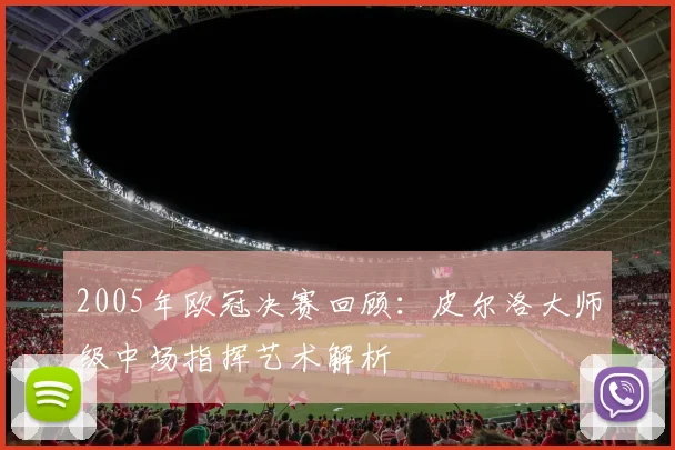 2005年欧冠决赛回顾：皮尔洛大师级中场指挥艺术解析