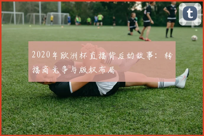 2020年欧洲杯直播背后的故事:转播商竞争与版权布局