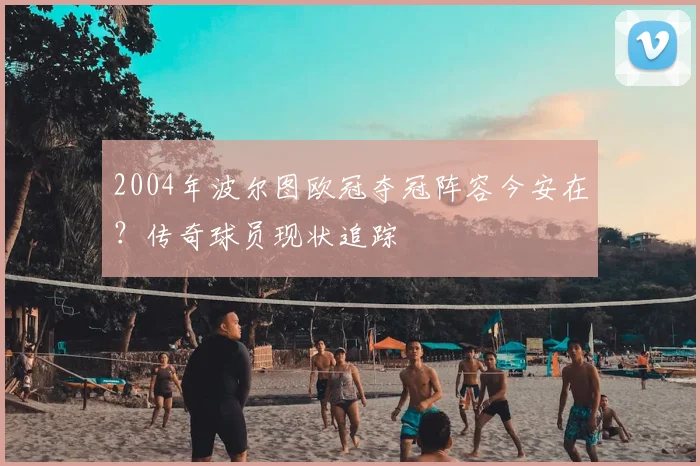 2004年波尔图欧冠夺冠阵容今安在?传奇球员现状追踪