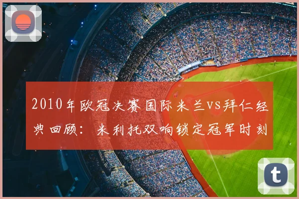 2010年欧冠决赛国际米兰vs拜仁经典回顾：米利托双响锁定冠军时刻