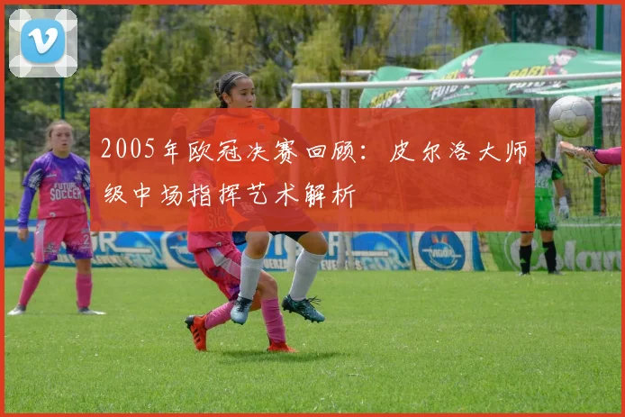 2005年欧冠决赛回顾：皮尔洛大师级中场指挥艺术解析
