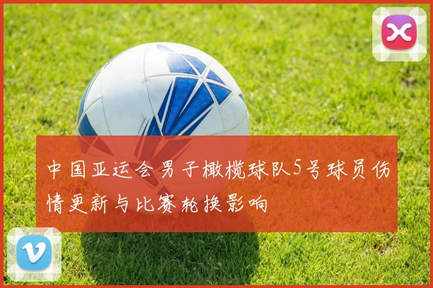 中国亚运会男子橄榄球队5号球员伤情更新与比赛轮换影响