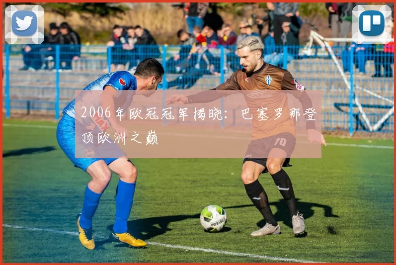 2006年欧冠冠军揭晓：巴塞罗那登顶欧洲之巅